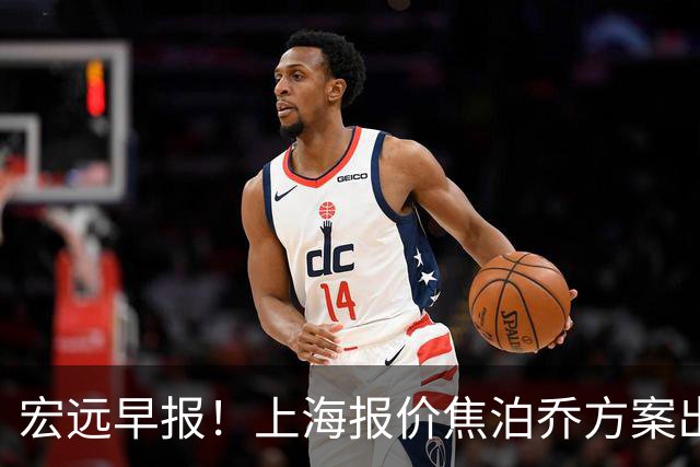 宏远早报！上海报价焦泊乔方案出炉，朱芳雨赴新疆谈判，徐杰自费特训
