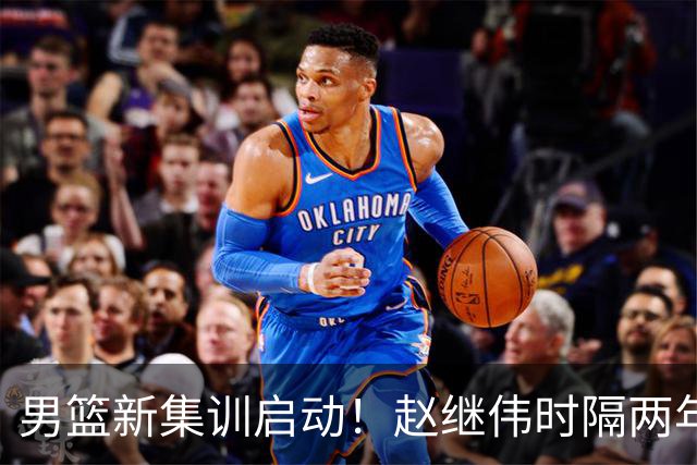 男篮新集训启动！赵继伟时隔两年任队长，全新阵容冲击世预赛两连胜