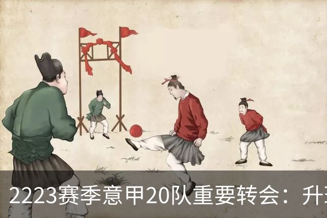 22/23赛季意甲20队重要转会：升班马有望造惊喜